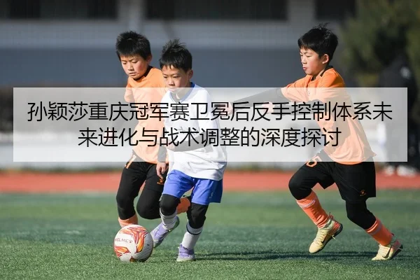 孙颖莎重庆冠军赛卫冕后反手控制体系未来进化与战术调整的深度探讨