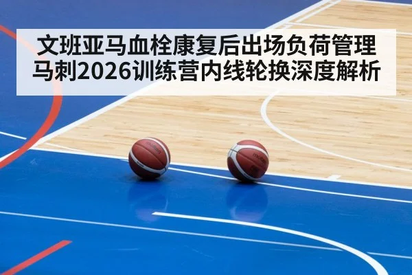 文班亚马血栓康复后出场负荷管理 马刺2026训练营内线轮换深度解析
